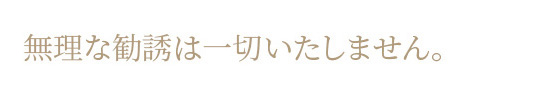 無理な勧誘は一切いたしません