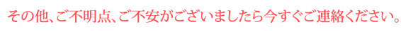 その他、ご不明点、ご不安がございましたら今すぐご連絡ください。