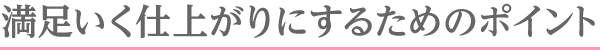 満足いく仕上がりにするためのポイント