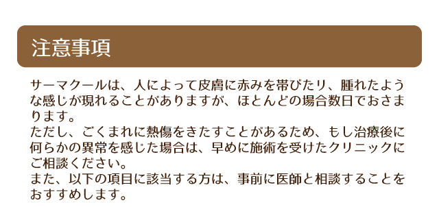 サーマクールは、人によって皮膚に赤みを帯びたリ、腫れたような感じが現れることがありますが、ほとんどの場合数日でおさまります。ただし、ごくまれに熱傷をきたすことがあるため、もし治療後に何らかの異常を感じた場合は、早めに施術を受けたクリニックにご相談ください。また、以下の項目に該当する方は、事前に医師と相談することをおすすめします。