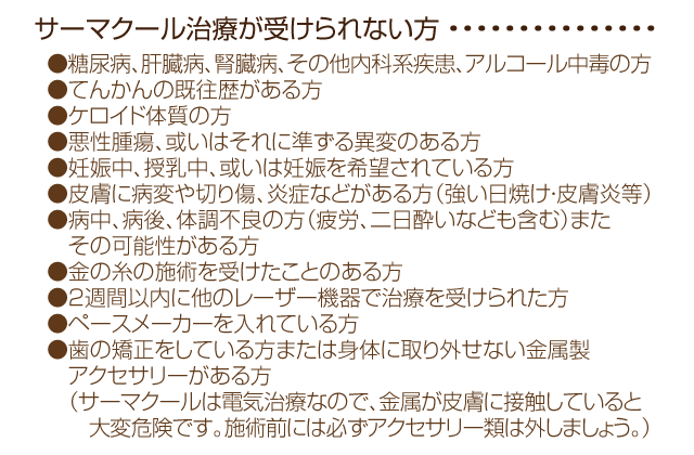 
●糖尿病、肝臓病、腎臓病、その他内科系疾患、アルコール中毒の方
●てんかんの既往歴がある方
●ケロイド体質の方
●悪性腫瘍、或いはそれに準ずる異変のある方
●妊娠中、授乳中、或いは妊娠を希望されている方
●皮膚に病変や切り傷、炎症などがある方（強い日焼け・皮膚炎等）
●病中、病後、体調不良の方（疲労、二日酔いなども含む）またその可能性がある方
●金の糸の施術を受けたことのある方
●2週間以内に他のレーザー機器で治療を受けられた方
●ペースメーカーを入れている方
●歯の矯正をしている方または身体に取り外せない金属製アクセサリーがある方（サーマクールは電気治療なので、金属が皮膚に接触していると大変危険です。施術前には必ずアクセサリー類は外しましょう。）