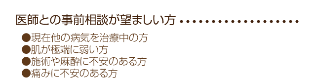 
●現在他の病気を治療中の方
●肌が極端に弱い方
●施術や麻酔に不安のある方
●痛みに不安のある方