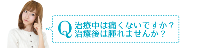 Q　治療中、治療後は痛くないですか？腫れませんか？
